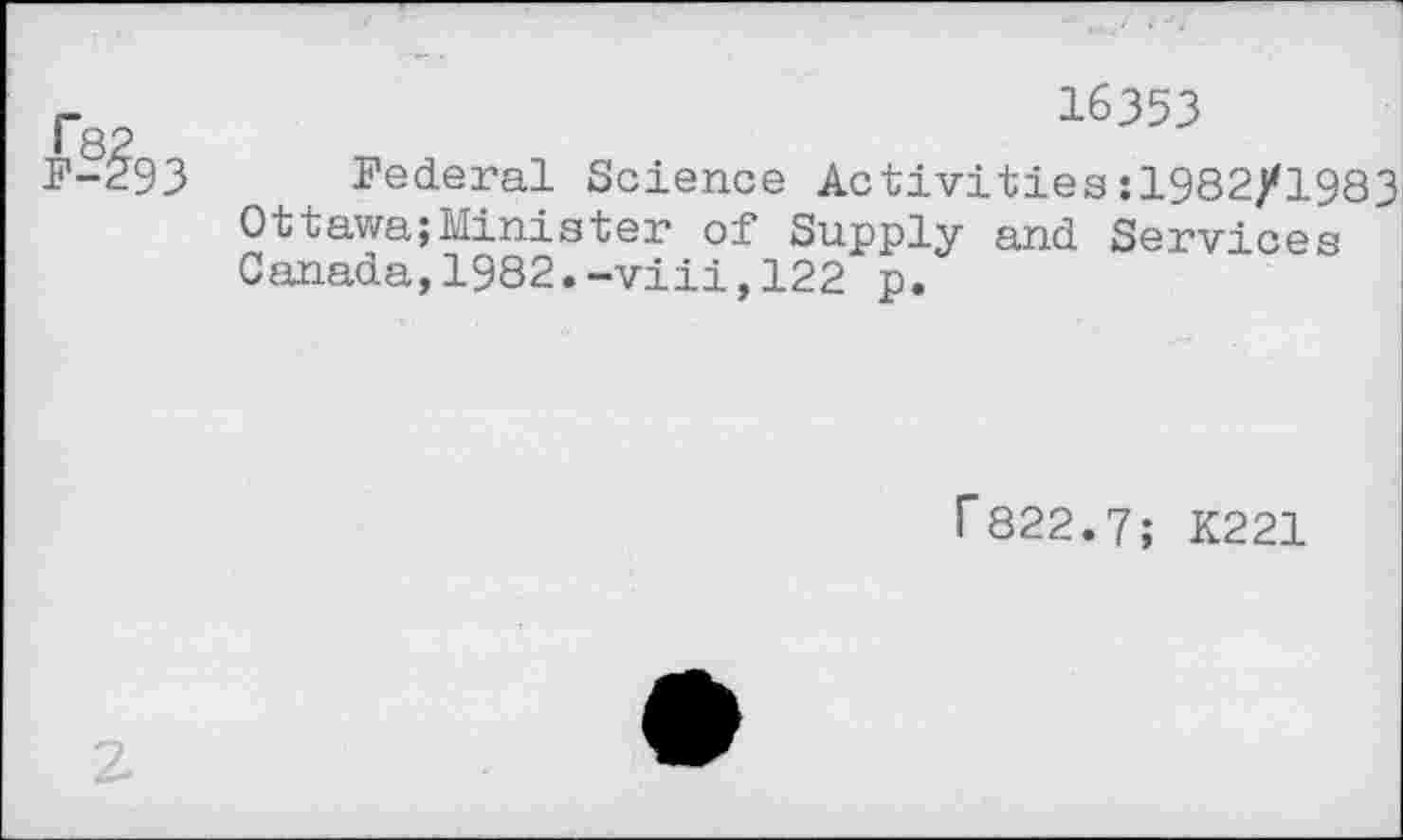 ﻿F-?93
16353
Federal Science Activities:1982/1983 Ottawa;Minister of Supply and Services Canada,1982.-viii,122 p.
f822.7; K221